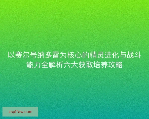 以赛尔号纳多雷为核心的精灵进化与战斗能力全解析六大获取培养攻略
