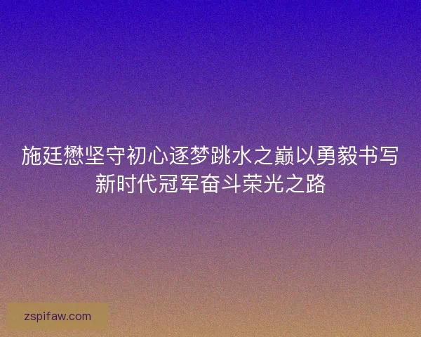 施廷懋坚守初心逐梦跳水之巅以勇毅书写新时代冠军奋斗荣光之路