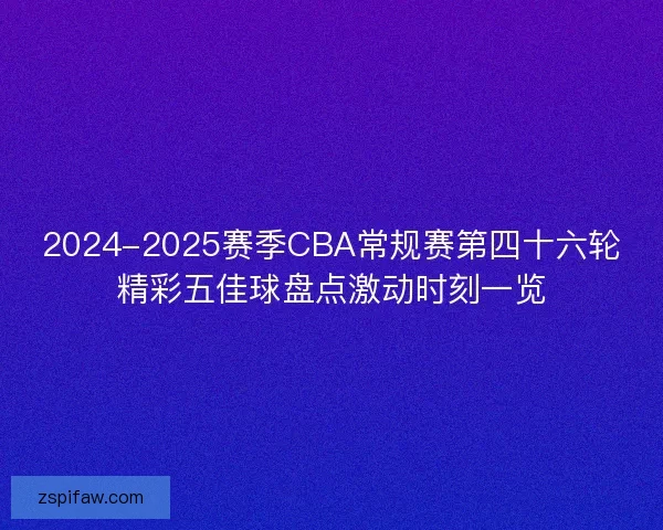 2024-2025赛季CBA常规赛第四十六轮精彩五佳球盘点激动时刻一览 2024-2025赛季CBA常规赛第四十六轮精彩五佳球盘点激动时刻一览
