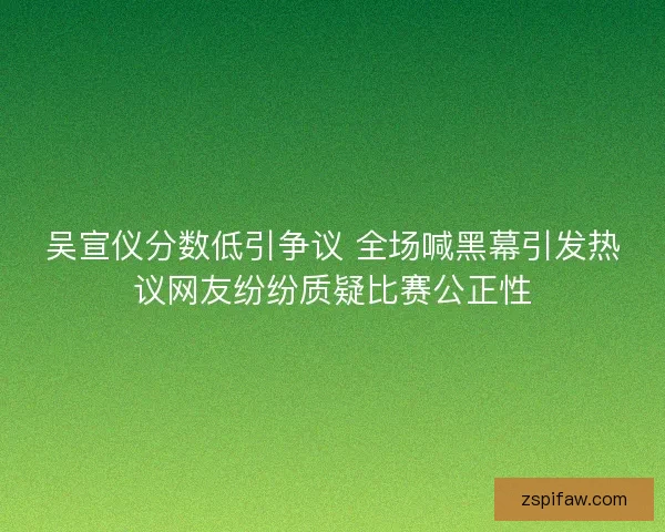 吴宣仪分数低引争议 全场喊黑幕引发热议网友纷纷质疑比赛公正性