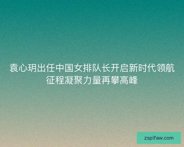 袁心玥出任中国女排队长开启新时代领航征程凝聚力量再攀高峰