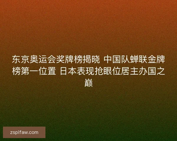 东京奥运会奖牌榜揭晓 中国队蝉联金牌榜第一位置 日本表现抢眼位居主办国之巅