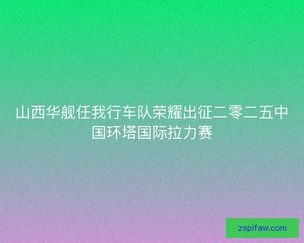 山西华舰任我行车队荣耀出征二零二五中国环塔国际拉力赛
