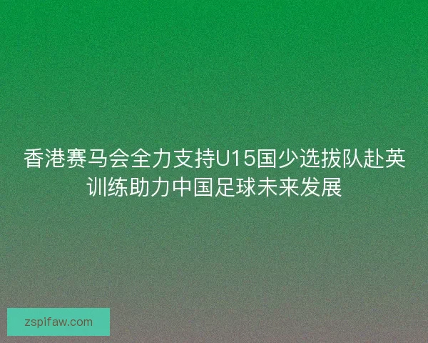 香港赛马会全力支持U15国少选拔队赴英训练助力中国足球未来发展