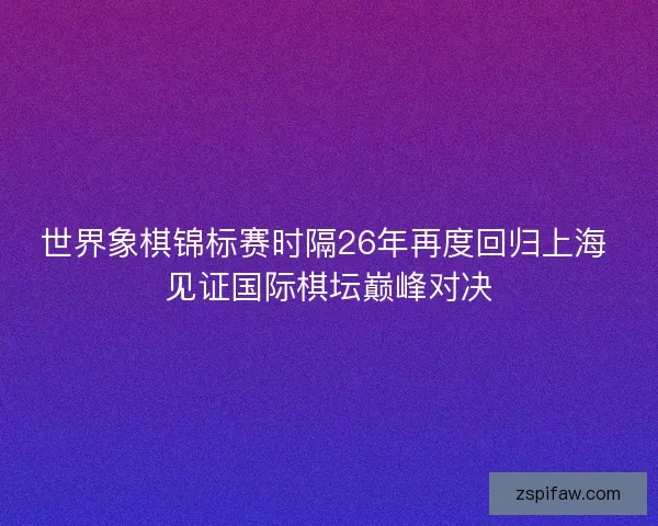 世界象棋锦标赛时隔26年再度回归上海 见证国际棋坛巅峰对决 世界象棋锦标赛时隔26年再度回归上海 见证国际棋坛巅峰对决