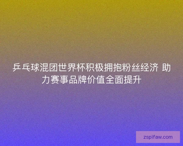 乒乓球混团世界杯积极拥抱粉丝经济 助力赛事品牌价值全面提升