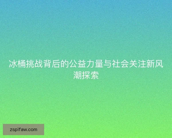 冰桶挑战背后的公益力量与社会关注新风潮探索 冰桶挑战背后的公益力量与社会关注新风潮探索