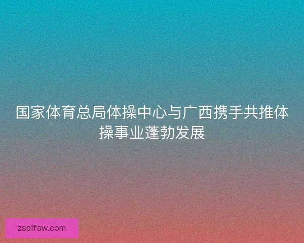 国家体育总局体操中心与广西携手共推体操事业蓬勃发展