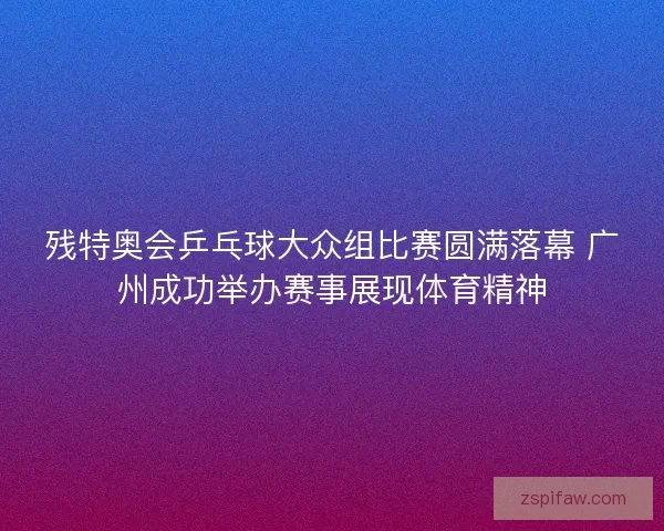 残特奥会乒乓球大众组比赛圆满落幕 广州成功举办赛事展现体育精神 残特奥会乒乓球大众组比赛圆满落幕 广州成功举办赛事展现体育精神