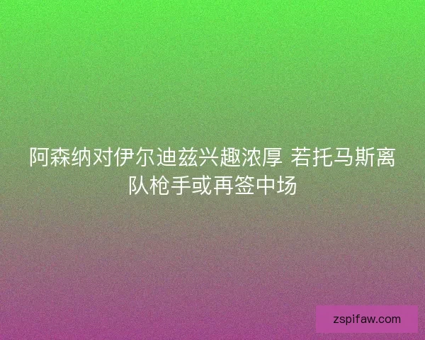 阿森纳对伊尔迪兹兴趣浓厚 若托马斯离队枪手或再签中场