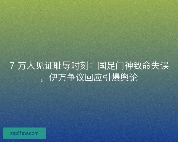 7 万人见证耻辱时刻：国足门神致命失误，伊万争议回应引爆舆论