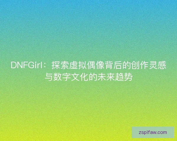 DNFGirl：探索虚拟偶像背后的创作灵感与数字文化的未来趋势