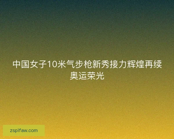 中国女子10米气步枪新秀接力辉煌再续奥运荣光 中国女子10米气步枪新秀接力辉煌再续奥运荣光