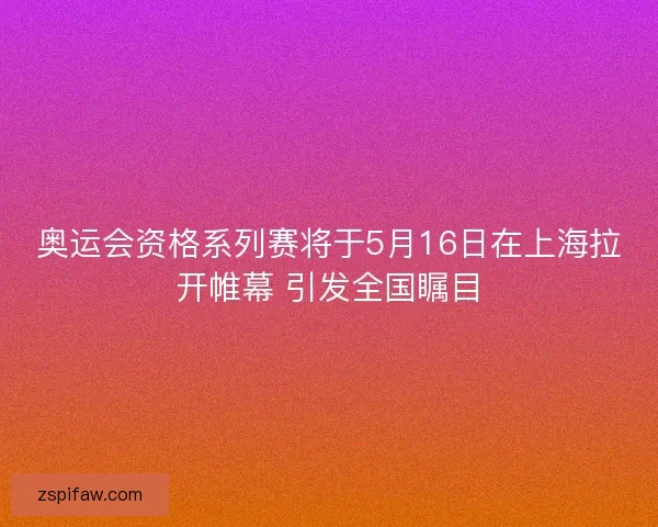 奥运会资格系列赛将于5月16日在上海拉开帷幕 引发全国瞩目