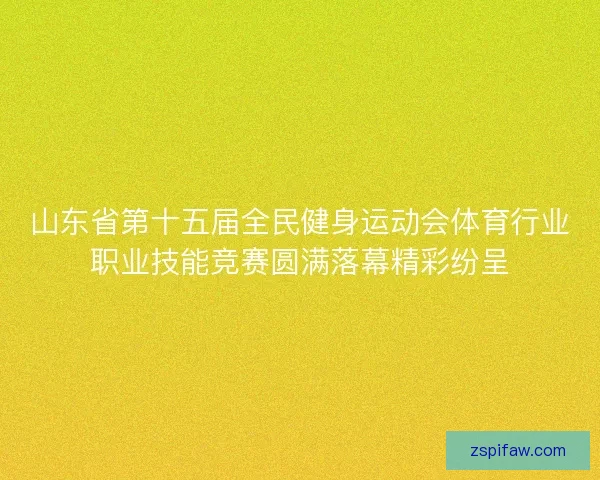 山东省第十五届全民健身运动会体育行业职业技能竞赛圆满落幕精彩纷呈