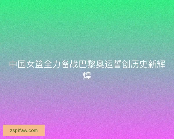 中国女篮全力备战巴黎奥运誓创历史新辉煌