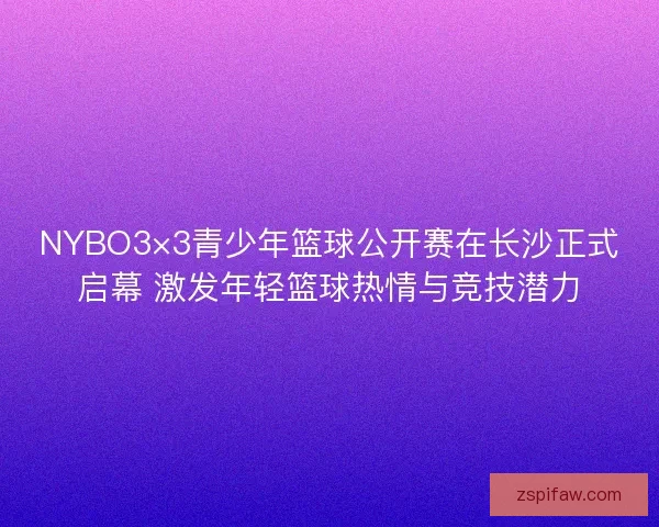 NYBO3×3青少年篮球公开赛在长沙正式启幕 激发年轻篮球热情与竞技潜力